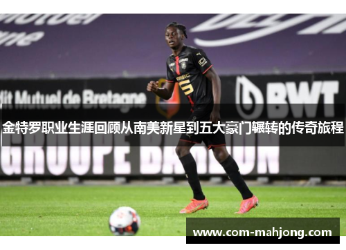 金特罗职业生涯回顾从南美新星到五大豪门辗转的传奇旅程