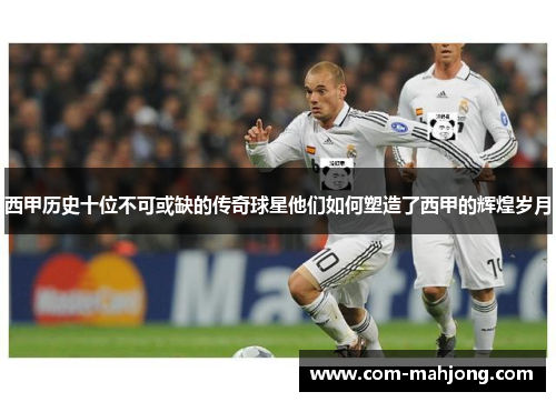 西甲历史十位不可或缺的传奇球星他们如何塑造了西甲的辉煌岁月