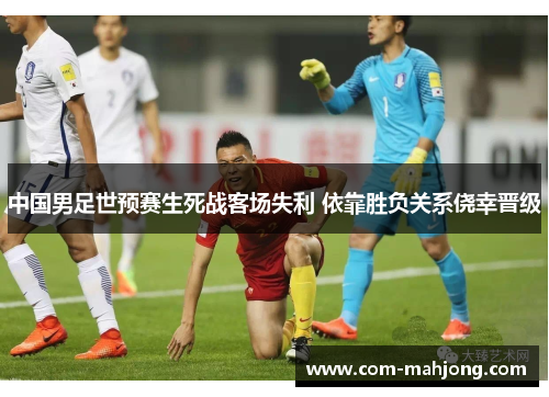 中国男足世预赛生死战客场失利 依靠胜负关系侥幸晋级 中国男足世预赛生死战客场失利 依靠胜负关系侥幸晋级