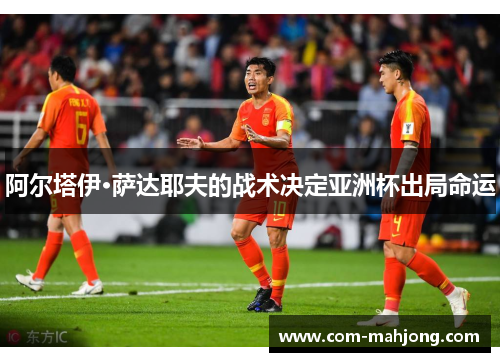 阿尔塔伊·萨达耶夫的战术决定亚洲杯出局命运 阿尔塔伊·萨达耶夫的战术决定亚洲杯出局命运