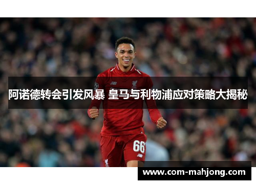 阿诺德转会引发风暴 皇马与利物浦应对策略大揭秘 阿诺德转会引发风暴 皇马与利物浦应对策略大揭秘
